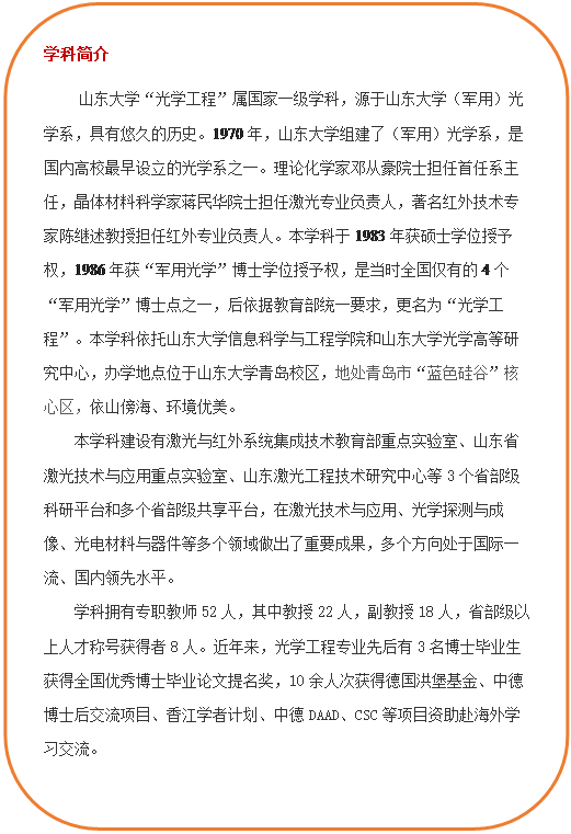 圆角矩形: 学科简介     36365线路检测中心no1“光学工程”属国家一级学科，源于36365线路检测中心no1（军用）光学系，具有悠久的历史。1970年，36365线路检测中心no1组建了（军用）光学系，是国内高校最早设立的光学系之一。理论化学家邓从豪院士担任首任系主任，晶体材料科学家蒋民华院士担任激光专业负责人，著名红外技术专家陈继述教授担任红外专业负责人。本学科于1983年获硕士学位授予权，1986年获“军用光学”博士学位授予权，是当时全国仅有的4个“军用光学”博士点之一，后依据教育部统一要求，更名为“光学工程”。本学科依托36365线路检测中心no1和36365线路检测中心no1光学高等研究中心，办学地点位于36365线路检测中心no1青岛校区，地处青岛市“蓝色硅谷”核心区，依山傍海、环境优美。本学科建设有激光与红外系统集成技术教育部重点实验室、山东省激光技术与应用重点实验室、山东激光工程技术研究中心等3个省部级科研平台和多个省部级共享平台，在激光技术与应用、光学探测与成像、光电材料与器件等多个领域做出了重要成果，多个方向处于国际一流、国内领先水平。学科拥有专职教师52人，其中教授22人，副教授18人，省部级以上人才称号获得者8人。近年来，光学工程专业先后有3名博士毕业生获得全国优秀博士毕业论文提名奖，10余人次获得德国洪堡基金、中德博士后交流项目、香江学者计划、中德DAAD、CSC等项目资助赴海外学习交流。  
